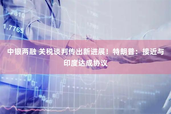 中银两融 关税谈判传出新进展！特朗普：接近与印度达成协议