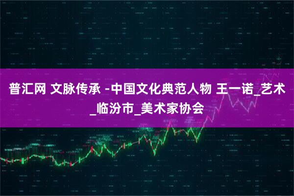 普汇网 文脉传承 -中国文化典范人物 王一诺_艺术_临汾市_美术家协会