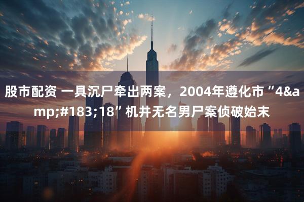 股市配资 一具沉尸牵出两案，2004年遵化市“4·18”机井无名男尸案侦破始末