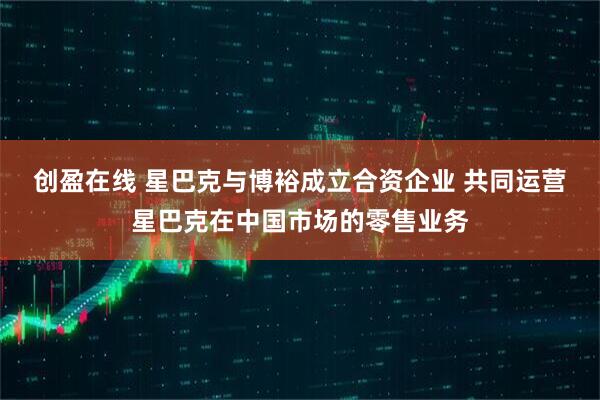 创盈在线 星巴克与博裕成立合资企业 共同运营星巴克在中国市场的零售业务