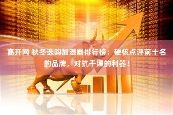 高开网 秋冬选购加湿器排行榜：硬核点评前十名的品牌，对抗干燥的利器！