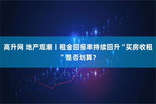 高升网 地产观潮丨租金回报率持续回升“买房收租”是否划算？