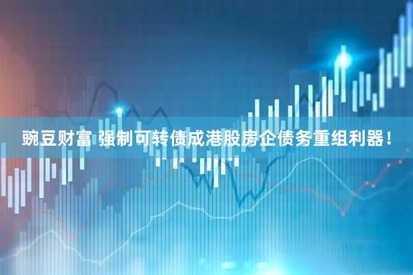 豌豆财富 强制可转债成港股房企债务重组利器！