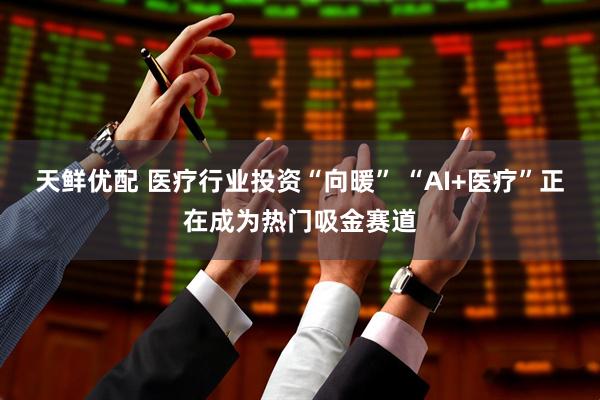 天鲜优配 医疗行业投资“向暖” “AI+医疗”正在成为热门吸金赛道