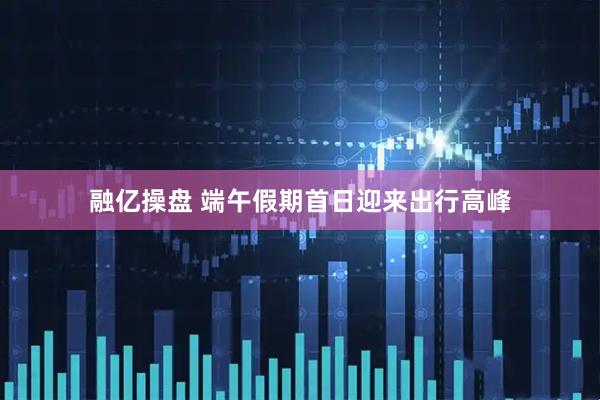 融亿操盘 端午假期首日迎来出行高峰