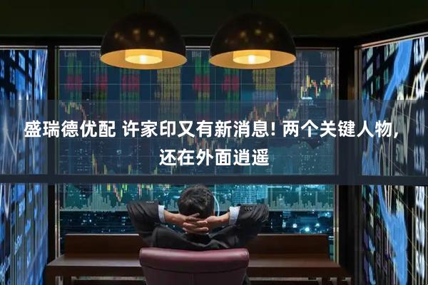 盛瑞德优配 许家印又有新消息! 两个关键人物, 还在外面逍遥