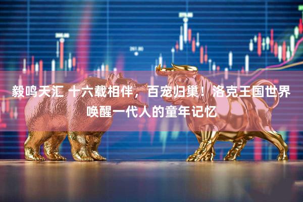 毅鸣天汇 十六载相伴，百宠归巢！洛克王国世界唤醒一代人的童年记忆