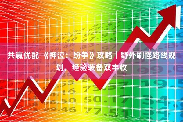 共赢优配 《神泣：纷争》攻略｜野外刷怪路线规划，经验装备双丰收